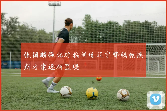 张镇麟强化对抗训练辽宁锋线轮换新方案逐渐显现