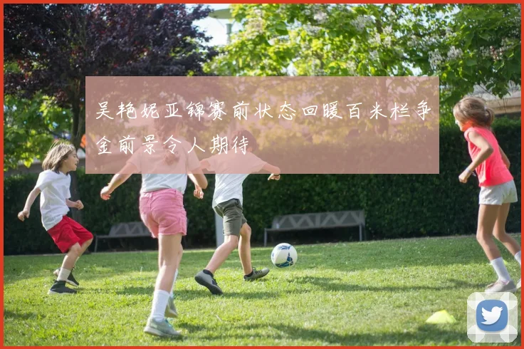 吴艳妮亚锦赛前状态回暖百米栏争金前景令人期待