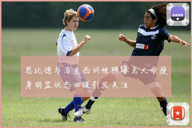 恩比德与马克西训练照曝光大帝瘦身明显状态回暖引发关注