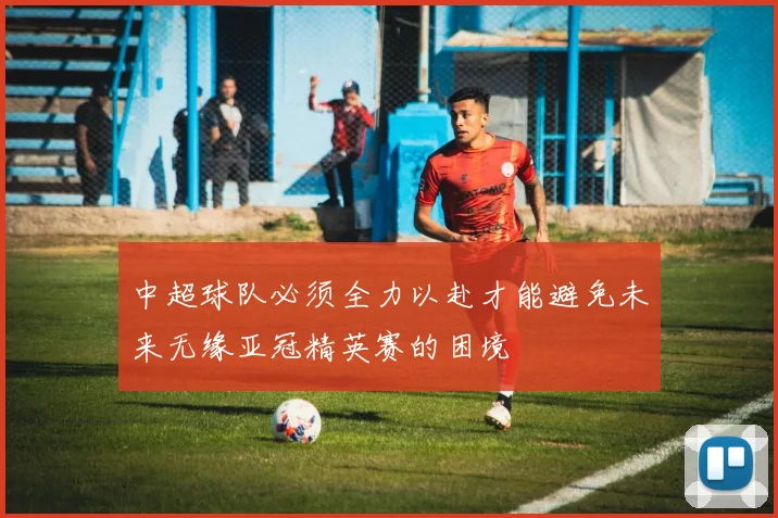 中超球队必须全力以赴才能避免未来无缘亚冠精英赛的困境