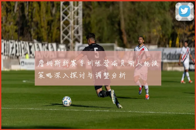 詹姆斯新赛季训练营减负湖人轮换策略深入探讨与调整分析